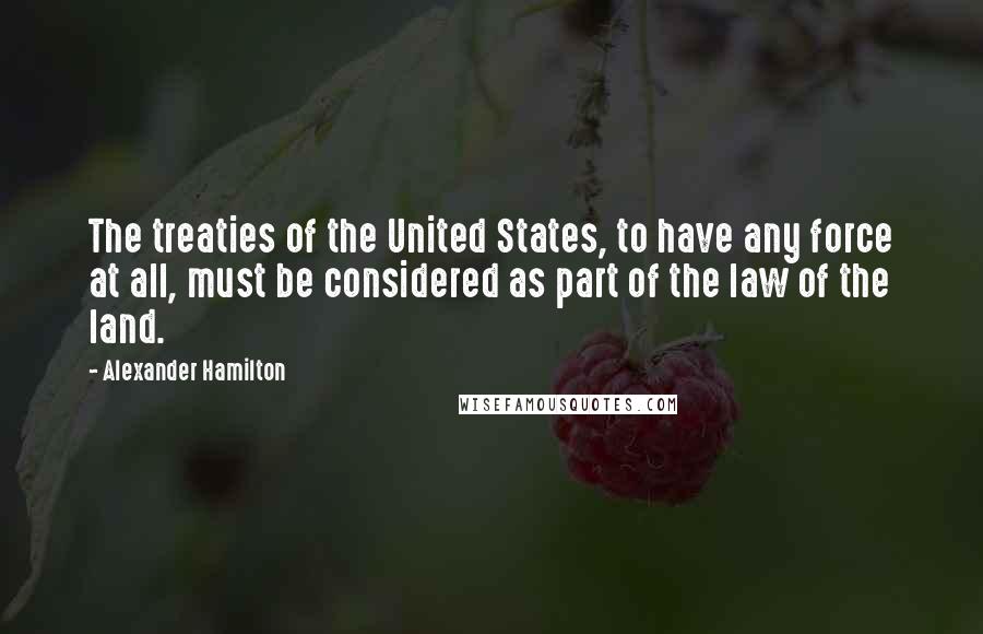 Alexander Hamilton Quotes: The treaties of the United States, to have any force at all, must be considered as part of the law of the land.