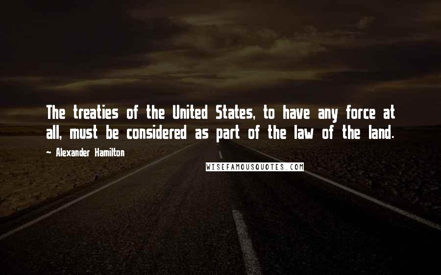 Alexander Hamilton Quotes: The treaties of the United States, to have any force at all, must be considered as part of the law of the land.