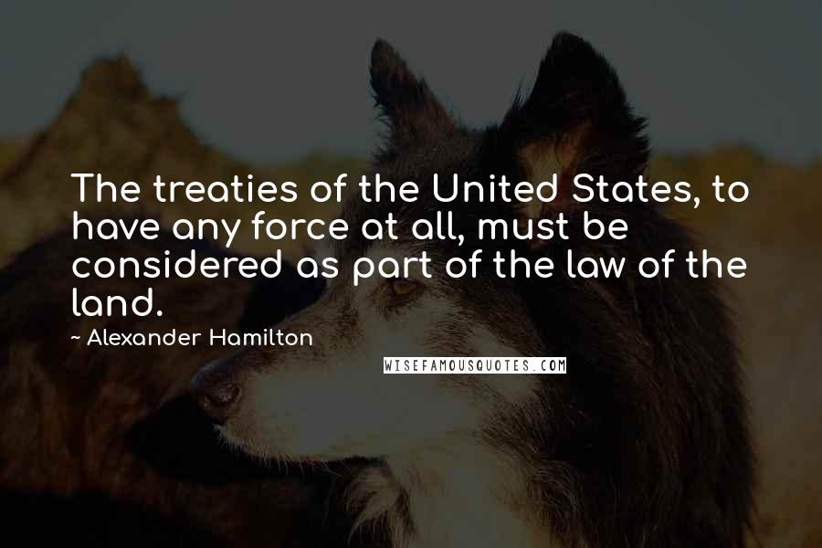 Alexander Hamilton Quotes: The treaties of the United States, to have any force at all, must be considered as part of the law of the land.