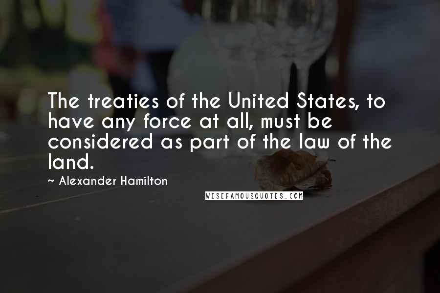 Alexander Hamilton Quotes: The treaties of the United States, to have any force at all, must be considered as part of the law of the land.