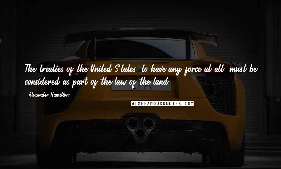 Alexander Hamilton Quotes: The treaties of the United States, to have any force at all, must be considered as part of the law of the land.