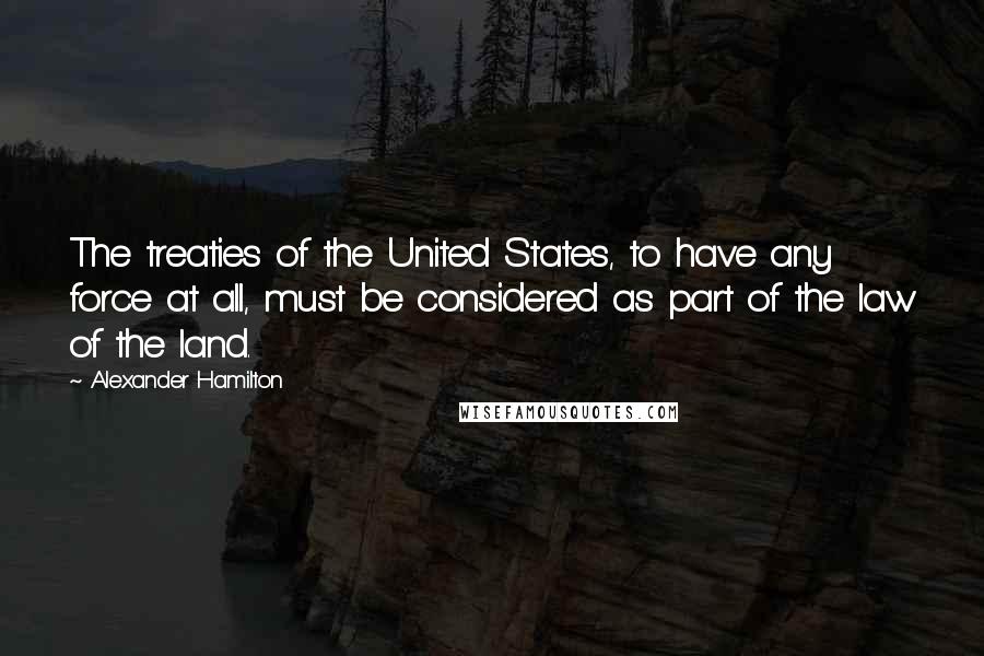 Alexander Hamilton Quotes: The treaties of the United States, to have any force at all, must be considered as part of the law of the land.