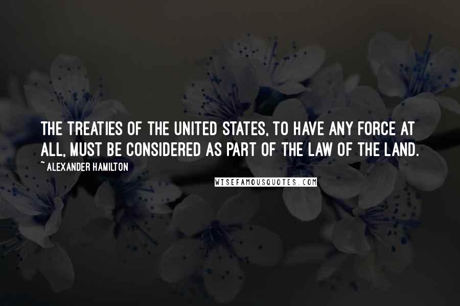 Alexander Hamilton Quotes: The treaties of the United States, to have any force at all, must be considered as part of the law of the land.