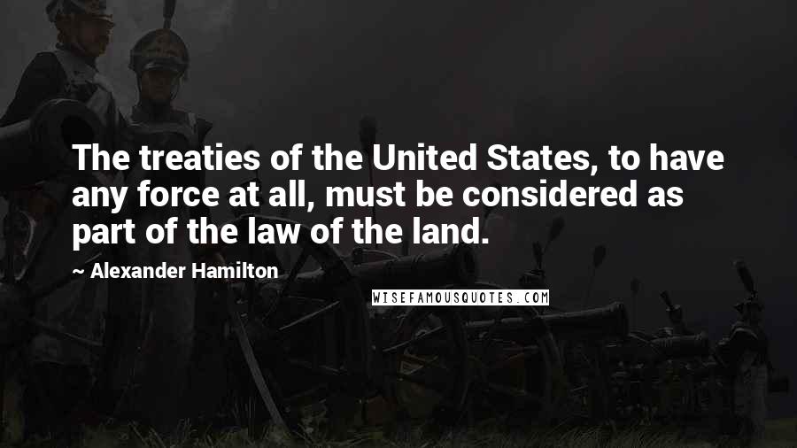 Alexander Hamilton Quotes: The treaties of the United States, to have any force at all, must be considered as part of the law of the land.