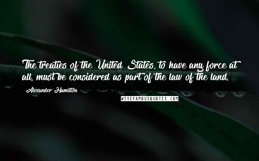 Alexander Hamilton Quotes: The treaties of the United States, to have any force at all, must be considered as part of the law of the land.