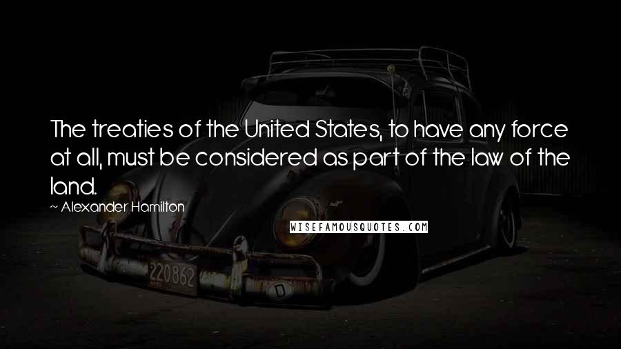 Alexander Hamilton Quotes: The treaties of the United States, to have any force at all, must be considered as part of the law of the land.