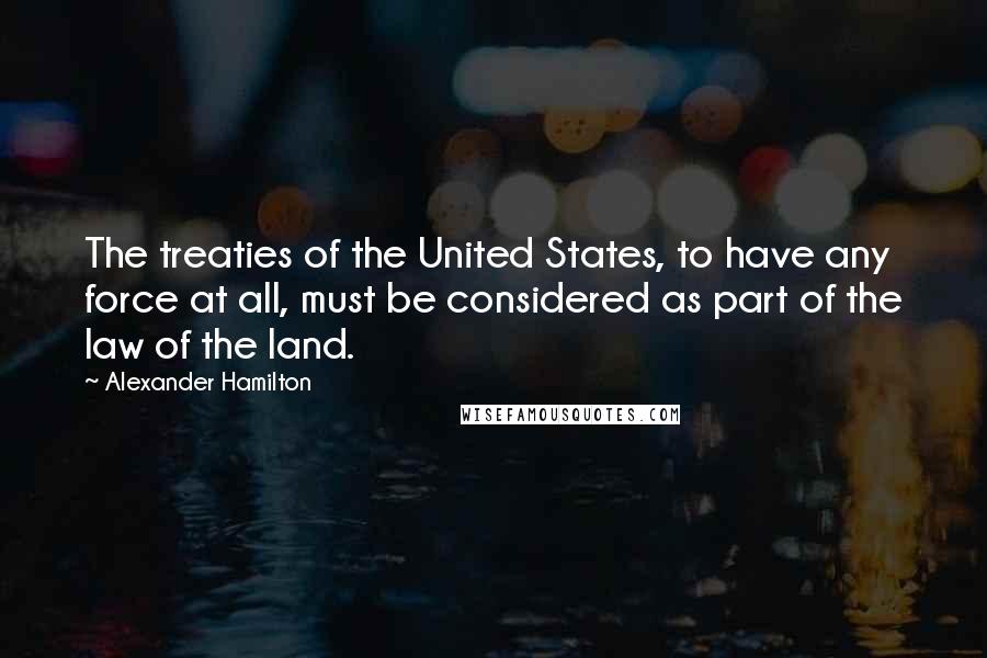 Alexander Hamilton Quotes: The treaties of the United States, to have any force at all, must be considered as part of the law of the land.