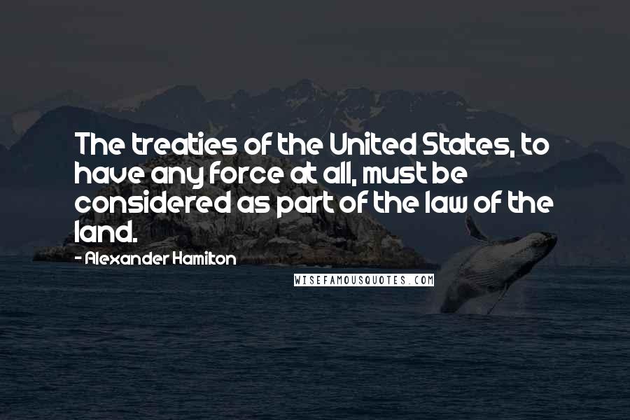 Alexander Hamilton Quotes: The treaties of the United States, to have any force at all, must be considered as part of the law of the land.