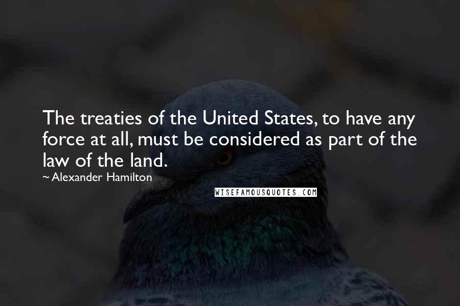 Alexander Hamilton Quotes: The treaties of the United States, to have any force at all, must be considered as part of the law of the land.