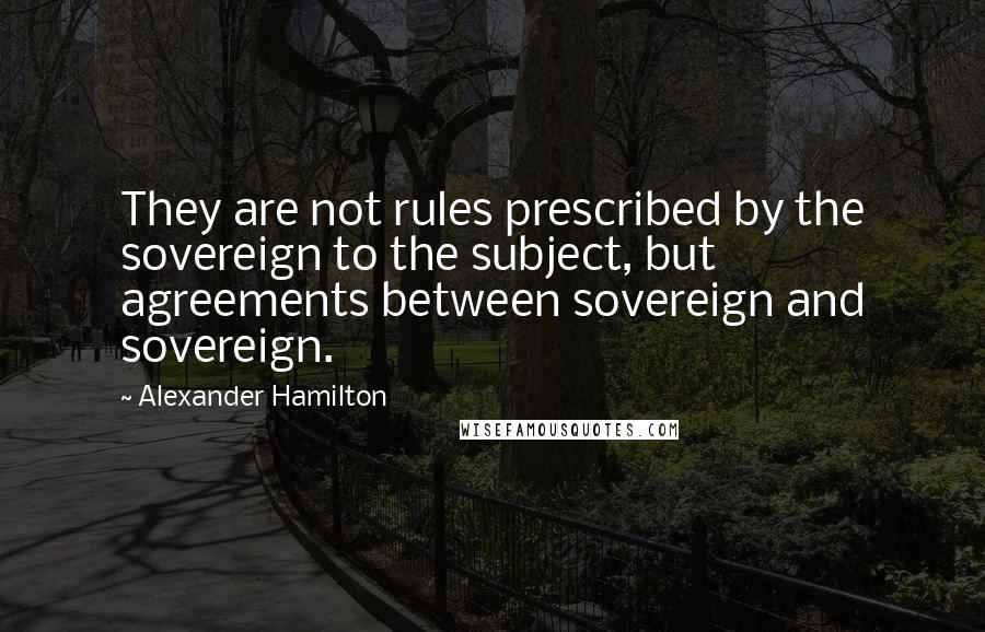Alexander Hamilton Quotes: They are not rules prescribed by the sovereign to the subject, but agreements between sovereign and sovereign.