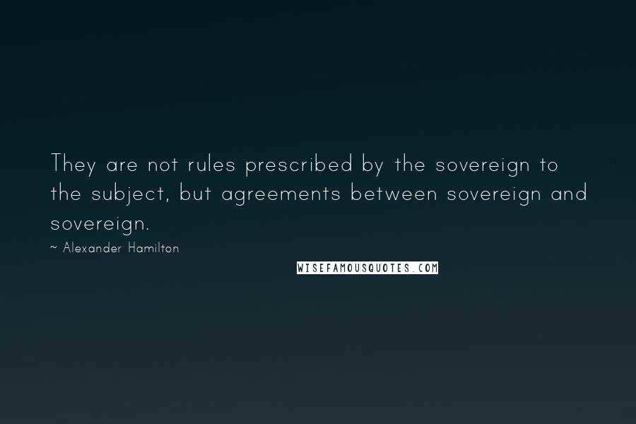 Alexander Hamilton Quotes: They are not rules prescribed by the sovereign to the subject, but agreements between sovereign and sovereign.