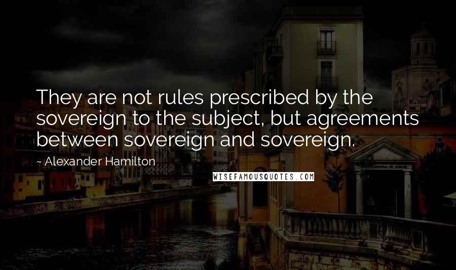 Alexander Hamilton Quotes: They are not rules prescribed by the sovereign to the subject, but agreements between sovereign and sovereign.