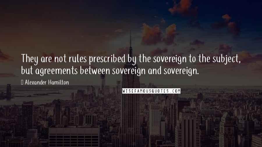 Alexander Hamilton Quotes: They are not rules prescribed by the sovereign to the subject, but agreements between sovereign and sovereign.