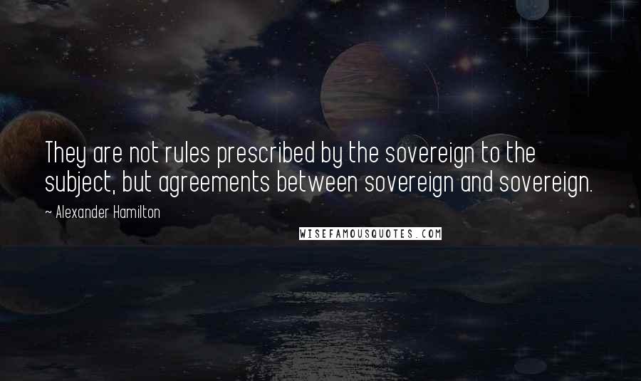 Alexander Hamilton Quotes: They are not rules prescribed by the sovereign to the subject, but agreements between sovereign and sovereign.