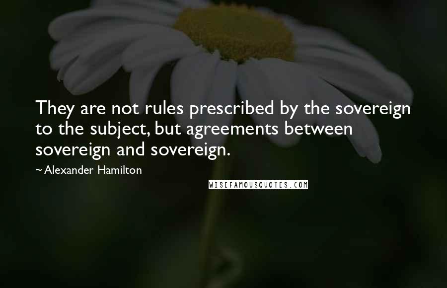 Alexander Hamilton Quotes: They are not rules prescribed by the sovereign to the subject, but agreements between sovereign and sovereign.