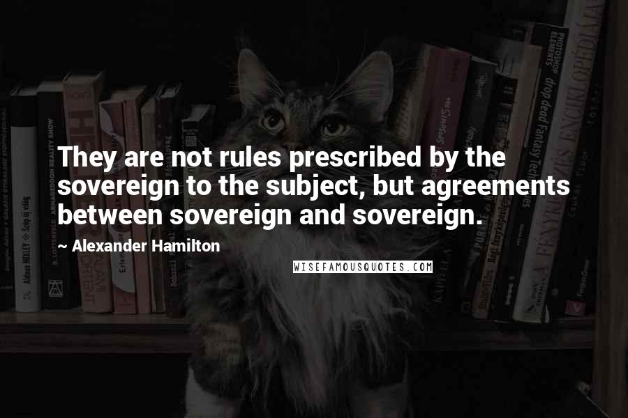 Alexander Hamilton Quotes: They are not rules prescribed by the sovereign to the subject, but agreements between sovereign and sovereign.