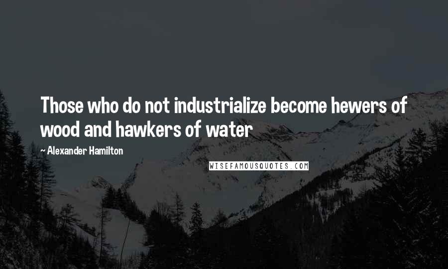 Alexander Hamilton Quotes: Those who do not industrialize become hewers of wood and hawkers of water