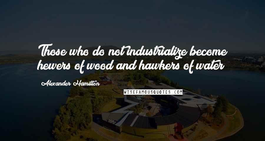 Alexander Hamilton Quotes: Those who do not industrialize become hewers of wood and hawkers of water