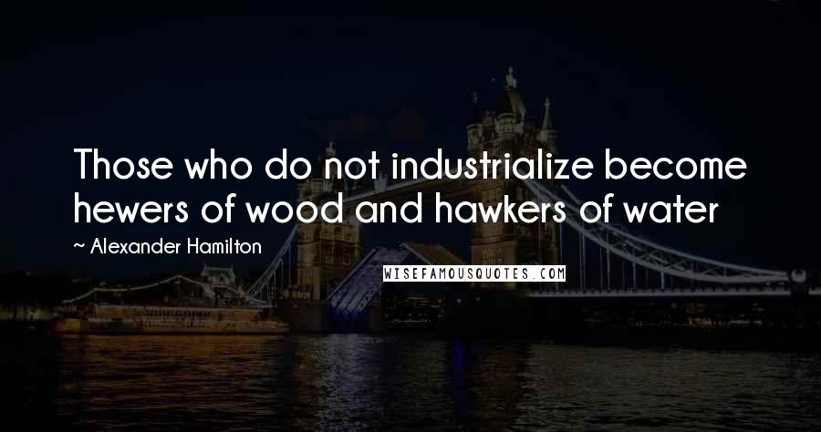 Alexander Hamilton Quotes: Those who do not industrialize become hewers of wood and hawkers of water