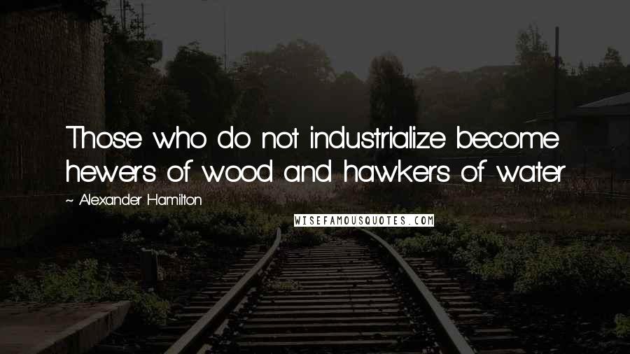 Alexander Hamilton Quotes: Those who do not industrialize become hewers of wood and hawkers of water