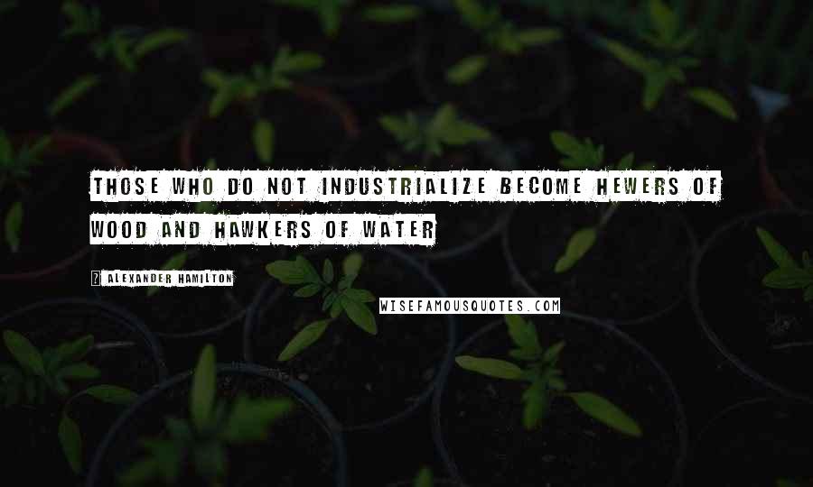 Alexander Hamilton Quotes: Those who do not industrialize become hewers of wood and hawkers of water