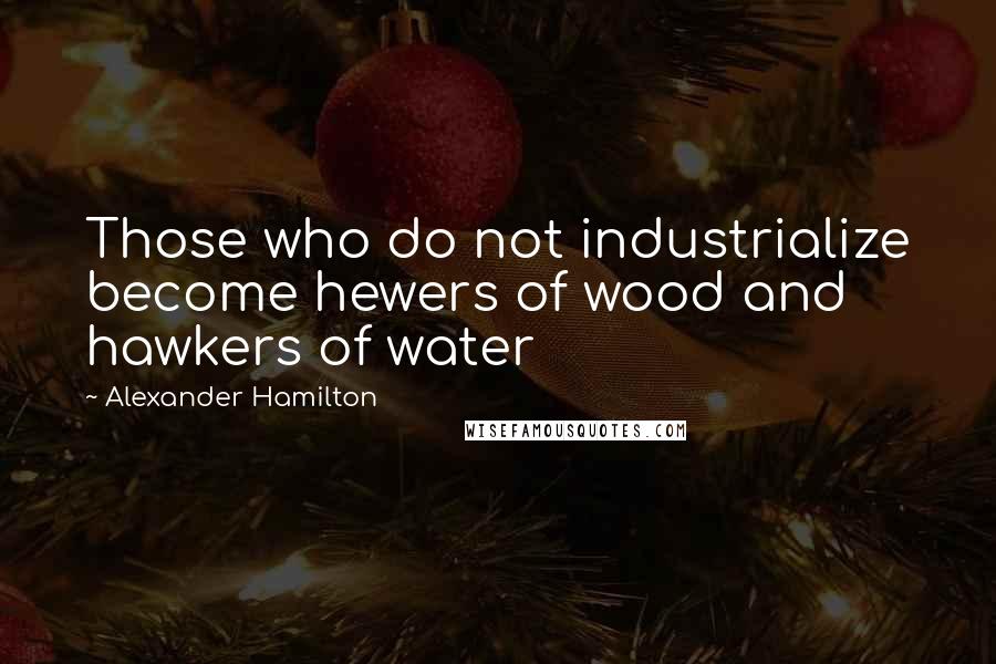 Alexander Hamilton Quotes: Those who do not industrialize become hewers of wood and hawkers of water