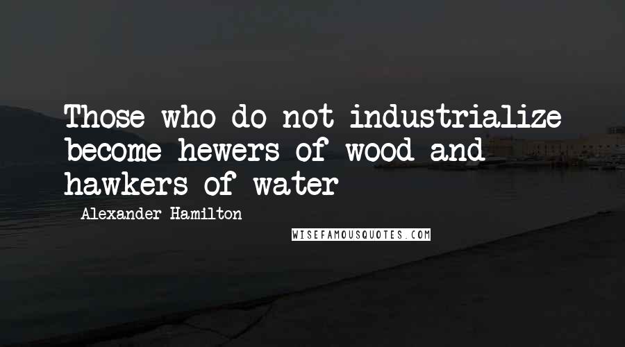 Alexander Hamilton Quotes: Those who do not industrialize become hewers of wood and hawkers of water