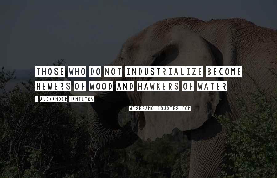 Alexander Hamilton Quotes: Those who do not industrialize become hewers of wood and hawkers of water
