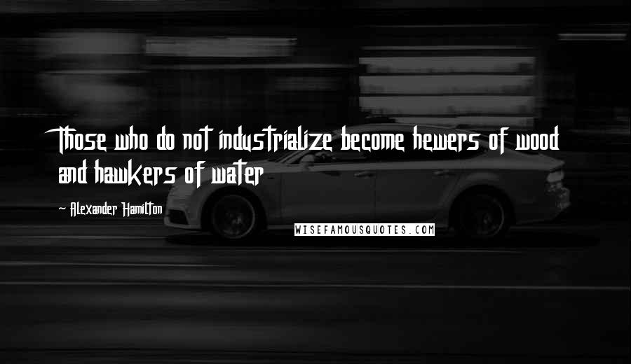 Alexander Hamilton Quotes: Those who do not industrialize become hewers of wood and hawkers of water