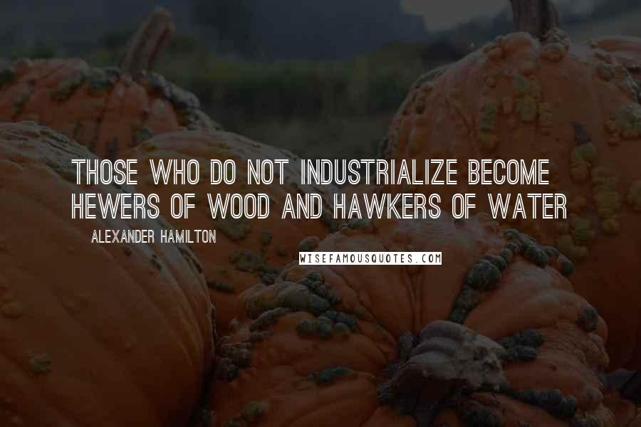 Alexander Hamilton Quotes: Those who do not industrialize become hewers of wood and hawkers of water