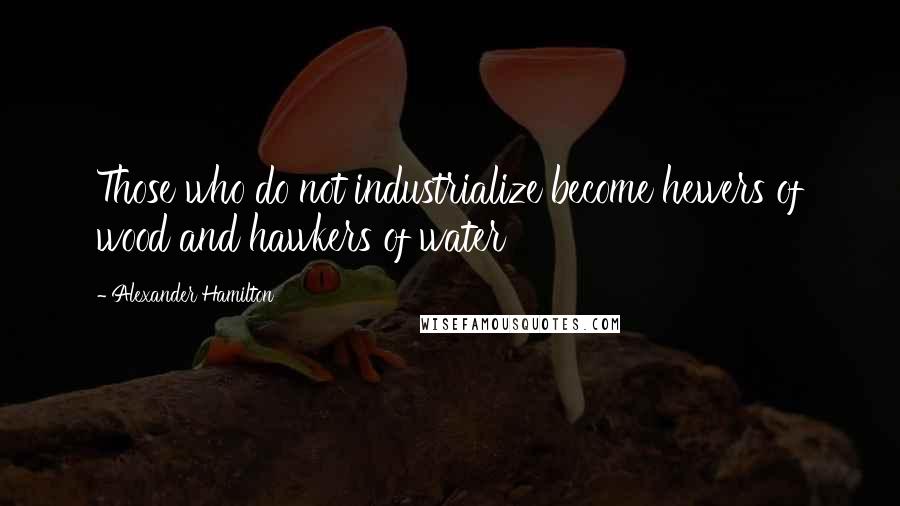 Alexander Hamilton Quotes: Those who do not industrialize become hewers of wood and hawkers of water