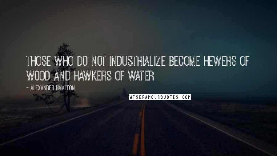 Alexander Hamilton Quotes: Those who do not industrialize become hewers of wood and hawkers of water