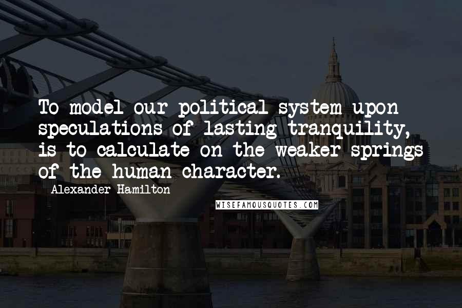 Alexander Hamilton Quotes: To model our political system upon speculations of lasting tranquility, is to calculate on the weaker springs of the human character.