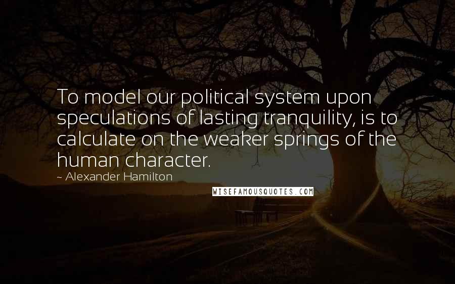 Alexander Hamilton Quotes: To model our political system upon speculations of lasting tranquility, is to calculate on the weaker springs of the human character.