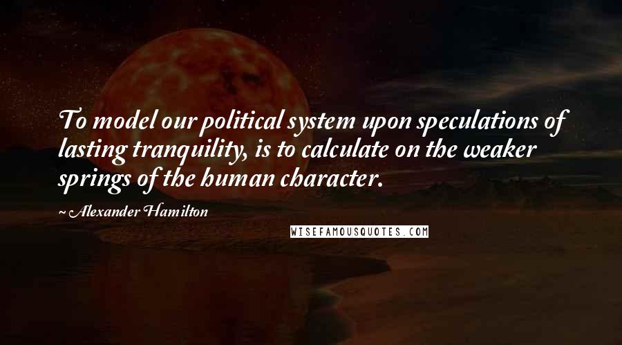 Alexander Hamilton Quotes: To model our political system upon speculations of lasting tranquility, is to calculate on the weaker springs of the human character.