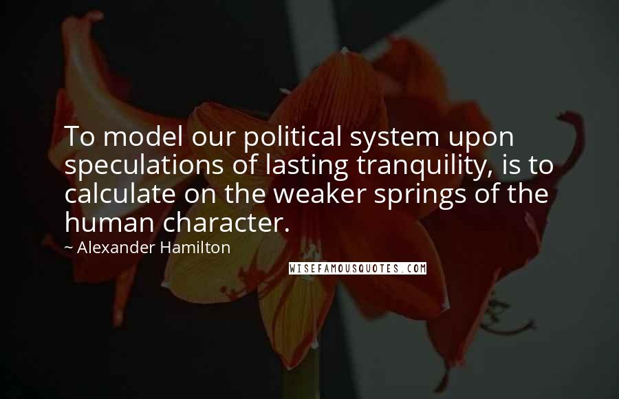 Alexander Hamilton Quotes: To model our political system upon speculations of lasting tranquility, is to calculate on the weaker springs of the human character.