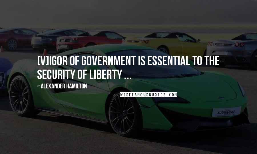 Alexander Hamilton Quotes: [V]igor of government is essential to the security of liberty ...