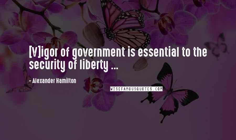 Alexander Hamilton Quotes: [V]igor of government is essential to the security of liberty ...