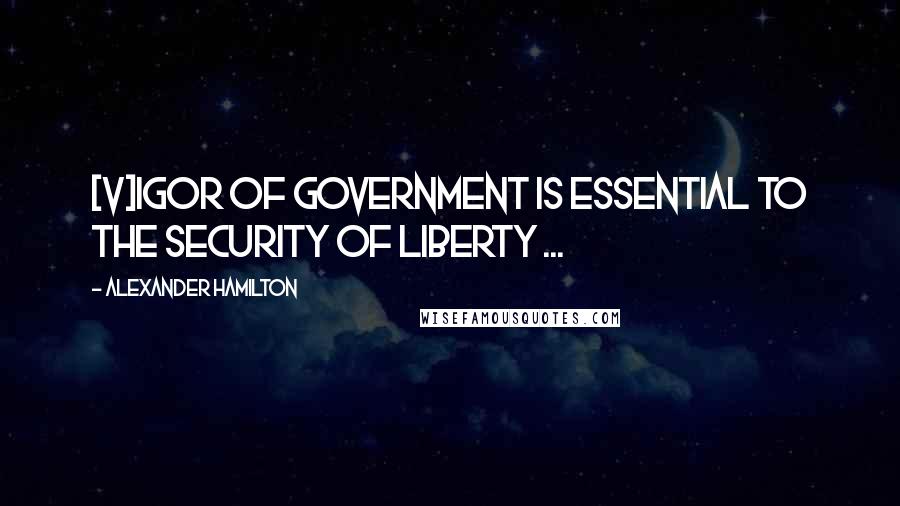 Alexander Hamilton Quotes: [V]igor of government is essential to the security of liberty ...