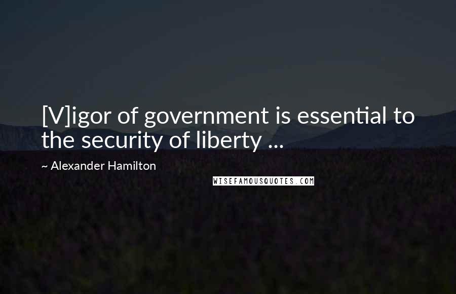 Alexander Hamilton Quotes: [V]igor of government is essential to the security of liberty ...