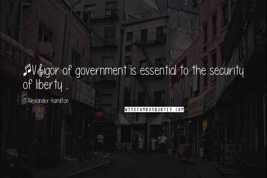 Alexander Hamilton Quotes: [V]igor of government is essential to the security of liberty ...