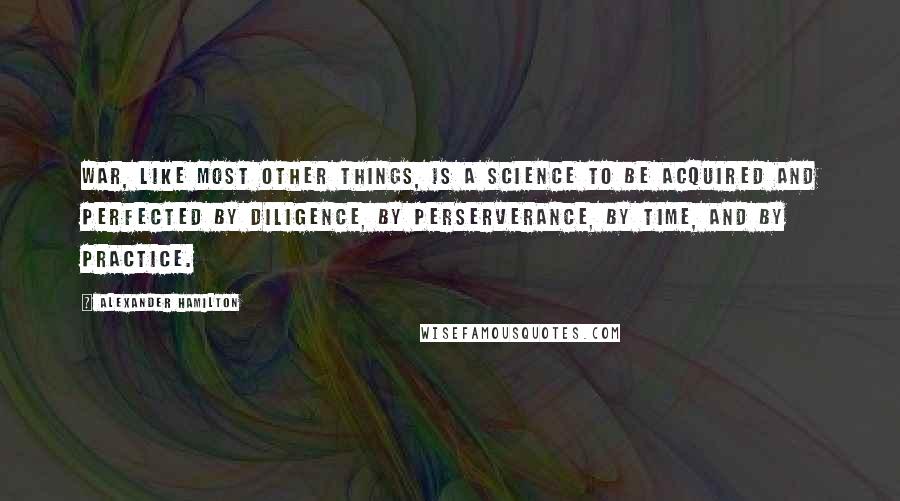 Alexander Hamilton Quotes: War, like most other things, is a science to be acquired and perfected by diligence, by perserverance, by time, and by practice.