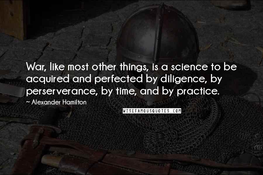 Alexander Hamilton Quotes: War, like most other things, is a science to be acquired and perfected by diligence, by perserverance, by time, and by practice.