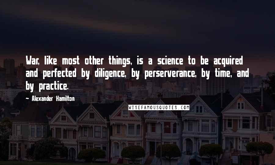 Alexander Hamilton Quotes: War, like most other things, is a science to be acquired and perfected by diligence, by perserverance, by time, and by practice.