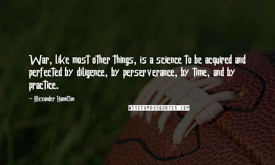 Alexander Hamilton Quotes: War, like most other things, is a science to be acquired and perfected by diligence, by perserverance, by time, and by practice.