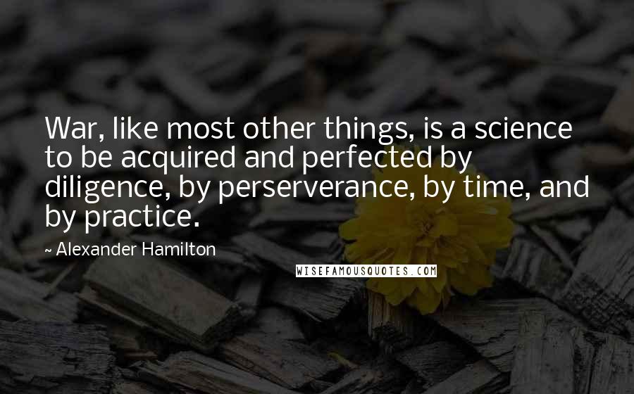 Alexander Hamilton Quotes: War, like most other things, is a science to be acquired and perfected by diligence, by perserverance, by time, and by practice.