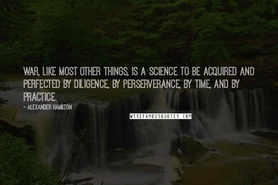 Alexander Hamilton Quotes: War, like most other things, is a science to be acquired and perfected by diligence, by perserverance, by time, and by practice.