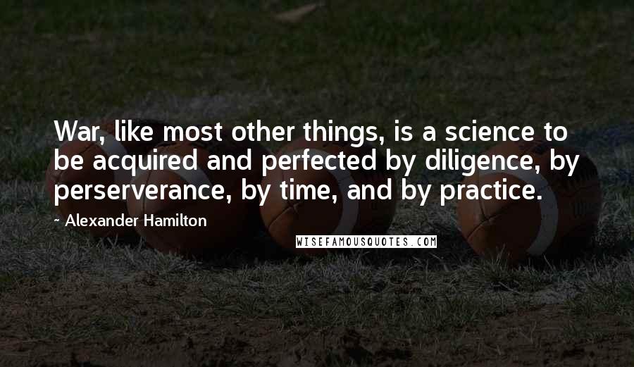 Alexander Hamilton Quotes: War, like most other things, is a science to be acquired and perfected by diligence, by perserverance, by time, and by practice.