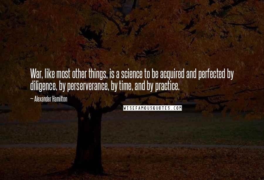 Alexander Hamilton Quotes: War, like most other things, is a science to be acquired and perfected by diligence, by perserverance, by time, and by practice.