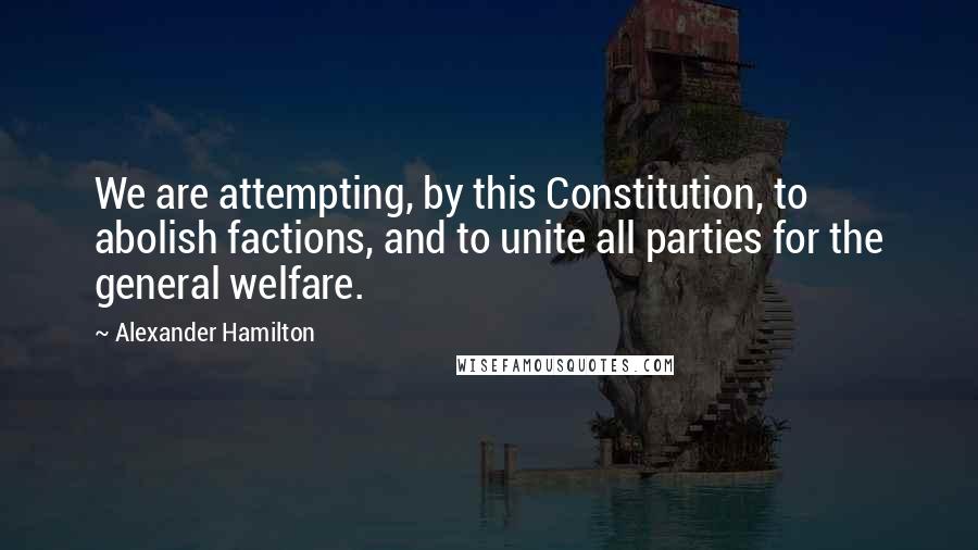 Alexander Hamilton Quotes: We are attempting, by this Constitution, to abolish factions, and to unite all parties for the general welfare.